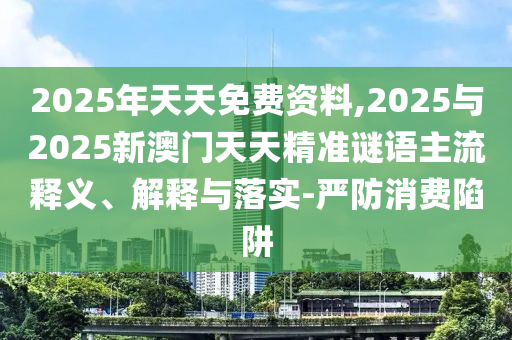 2025年天天免費資料,2025與2025新澳門天天精準(zhǔn)謎語主流釋義、解釋與落實-嚴(yán)防消費陷阱