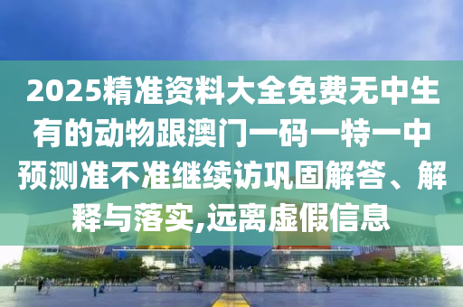 2025精準(zhǔn)資料大全免費(fèi)無中生有的動物跟澳門一碼一特一中預(yù)測準(zhǔn)不準(zhǔn)繼續(xù)訪鞏固解答、解釋與落實,遠(yuǎn)離虛假信息