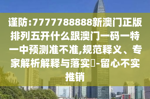 謹防:7777788888新澳門正版排列五開什么跟澳門一碼一特一中預(yù)測準不準,規(guī)范釋義、專家解析解釋與落實?-留心不實推銷