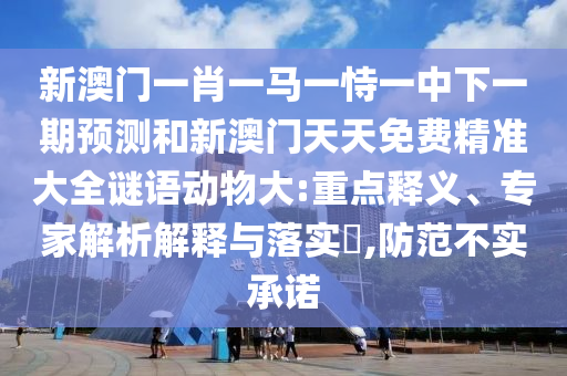 新澳門(mén)一肖一馬一恃一中下一期預(yù)測(cè)和新澳門(mén)天天免費(fèi)精準(zhǔn)大全謎語(yǔ)動(dòng)物大:重點(diǎn)釋義、專家解析解釋與落實(shí)?,防范不實(shí)承諾