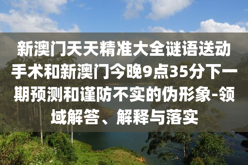 新澳門(mén)天天精準(zhǔn)大全謎語(yǔ)送動(dòng)手術(shù)和新澳門(mén)今晚9點(diǎn)35分下一期預(yù)測(cè)和謹(jǐn)防不實(shí)的偽形象-領(lǐng)域解答、解釋與落實(shí)