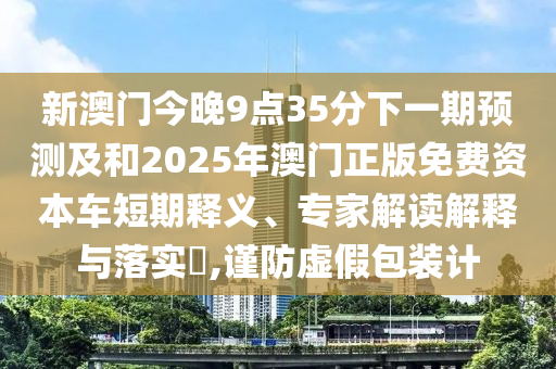 新澳門今晚9點(diǎn)35分下一期預(yù)測(cè)及和2025年澳門正版免費(fèi)資本車短期釋義、專家解讀解釋與落實(shí)?,謹(jǐn)防虛假包裝計(jì)