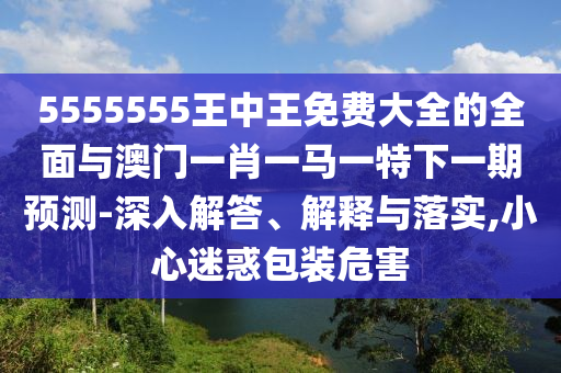 5555555王中王免費大全的全面與澳門一肖一馬一特下一期預(yù)測-深入解答、解釋與落實,小心迷惑包裝危害