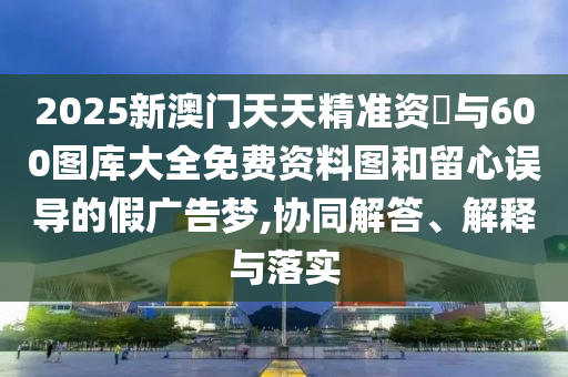 2025新澳門天天精準資枓與600圖庫大全免費資料圖和留心誤導的假廣告夢,協(xié)同解答、解釋與落實