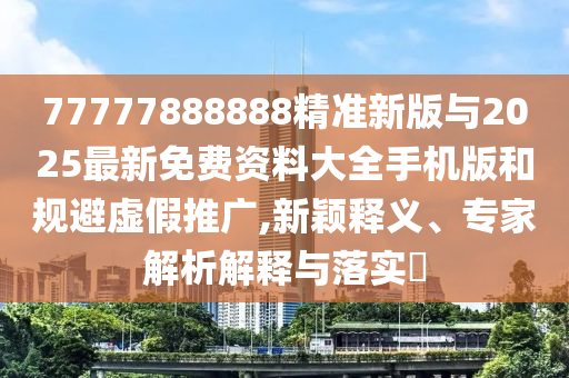 77777888888精準新版與2025最新免費資料大全手機版和規(guī)避虛假推廣,新穎釋義、專家解析解釋與落實?