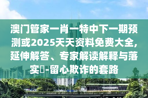 澳門管家一肖一特中下一期預測或2025天天資料免費大全,延伸解答、專家解讀解釋與落實?-留心欺詐的套路