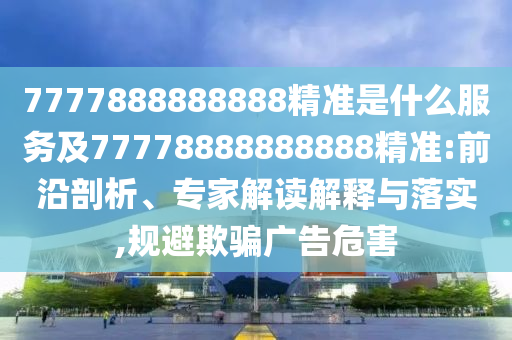 7777888888888精準(zhǔn)是什么服務(wù)及77778888888888精準(zhǔn):前沿剖析、專家解讀解釋與落實(shí),規(guī)避欺騙廣告危害