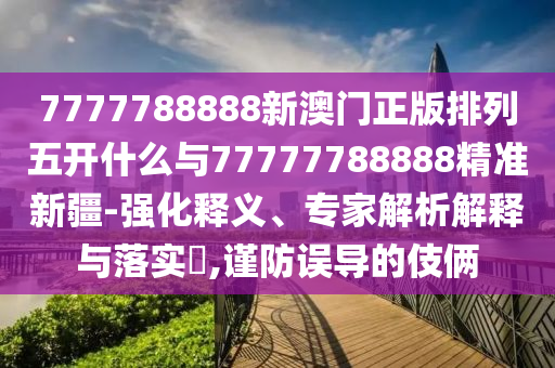 7777788888新澳門正版排列五開什么與77777788888精準(zhǔn)新疆-強(qiáng)化釋義、專家解析解釋與落實?,謹(jǐn)防誤導(dǎo)的伎倆