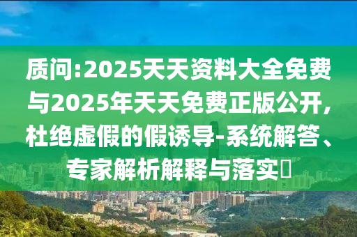 質(zhì)問:2025天天資料大全免費(fèi)與2025年天天免費(fèi)正版公開,杜絕虛假的假誘導(dǎo)-系統(tǒng)解答、專家解析解釋與落實(shí)?