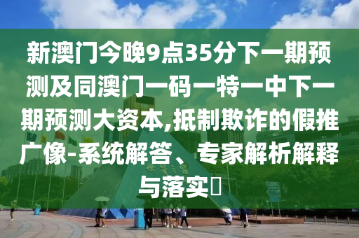 新澳門今晚9點35分下一期預(yù)測及同澳門一碼一特一中下一期預(yù)測大資本,抵制欺詐的假推廣像-系統(tǒng)解答、專家解析解釋與落實?