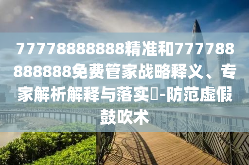 77778888888精準(zhǔn)和777788888888免費(fèi)管家戰(zhàn)略釋義、專(zhuān)家解析解釋與落實(shí)?-防范虛假鼓吹術(shù)