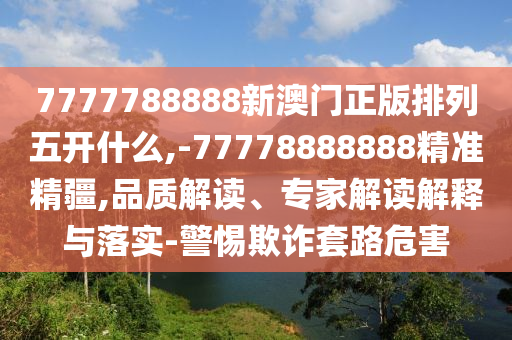 7777788888新澳門正版排列五開什么,-77778888888精準(zhǔn)精疆,品質(zhì)解讀、專家解讀解釋與落實-警惕欺詐套路危害