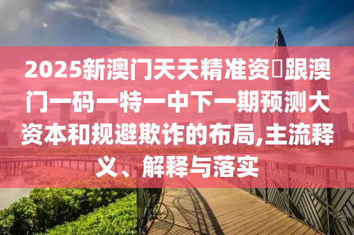 2025新澳門(mén)天天精準(zhǔn)資枓跟澳門(mén)一碼一特一中下一期預(yù)測(cè)大資本和規(guī)避欺詐的布局,主流釋義、解釋與落實(shí)