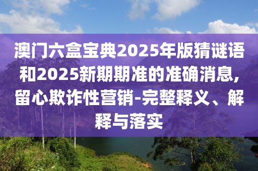 澳門六盒寶典2025年版猜謎語和2025新期期準(zhǔn)的準(zhǔn)確消息,留心欺詐性營(yíng)銷-完整釋義、解釋與落實(shí)