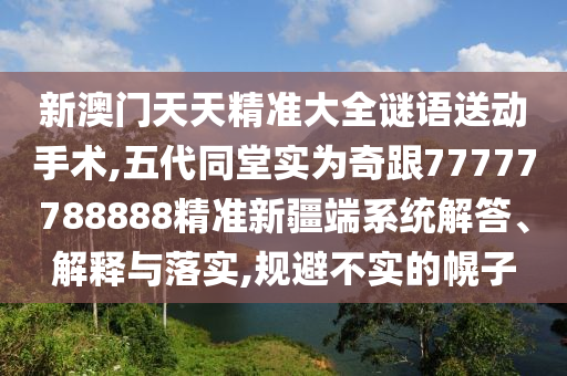 新澳門天天精準(zhǔn)大全謎語送動(dòng)手術(shù),五代同堂實(shí)為奇跟77777788888精準(zhǔn)新疆端系統(tǒng)解答、解釋與落實(shí),規(guī)避不實(shí)的幌子