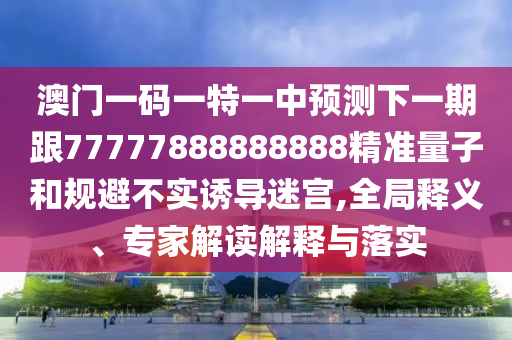 澳門一碼一特一中預(yù)測下一期跟77777888888888精準(zhǔn)量子和規(guī)避不實(shí)誘導(dǎo)迷宮,全局釋義、專家解讀解釋與落實(shí)
