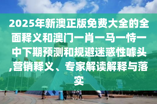 2025年新澳正版免費大全的全面釋義和澳門一肖一馬一恃一中下期預(yù)測和規(guī)避迷惑性噱頭,營銷釋義、專家解讀解釋與落實