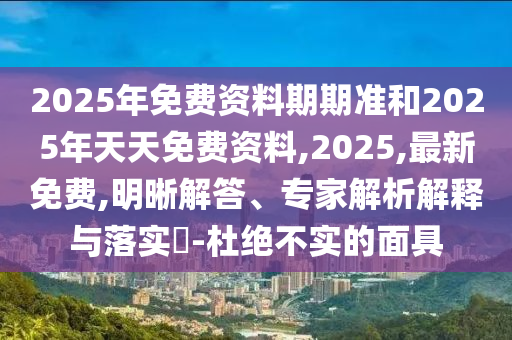 2025年免費資料期期準和2025年天天免費資料,2025,最新免費,明晰解答、專家解析解釋與落實?-杜絕不實的面具