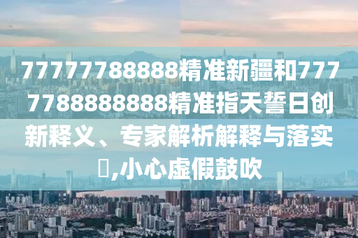 77777788888精準(zhǔn)新疆和7777788888888精準(zhǔn)指天誓日創(chuàng)新釋義、專家解析解釋與落實?,小心虛假鼓吹