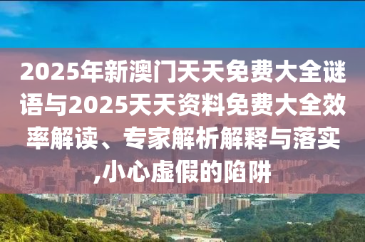 2025年新澳門(mén)天天免費(fèi)大全謎語(yǔ)與2025天天資料免費(fèi)大全效率解讀、專家解析解釋與落實(shí),小心虛假的陷阱