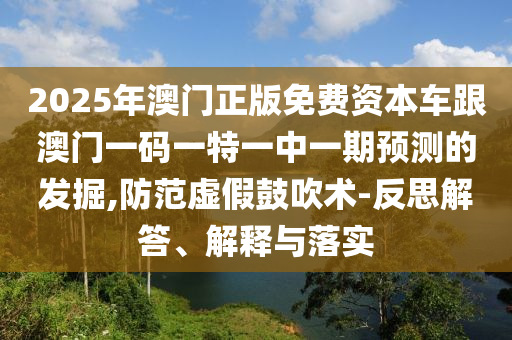 2025年澳門正版免費資本車跟澳門一碼一特一中一期預測的發(fā)掘,防范虛假鼓吹術-反思解答、解釋與落實