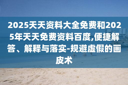 2025天天資料大全免費和2025年天天免費資料百度,便捷解答、解釋與落實-規(guī)避虛假的畫皮術