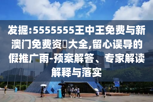 發(fā)掘:5555555王中王免費與新澳門免費資枓大全,留心誤導(dǎo)的假推廣雨-預(yù)案解答、專家解讀解釋與落實