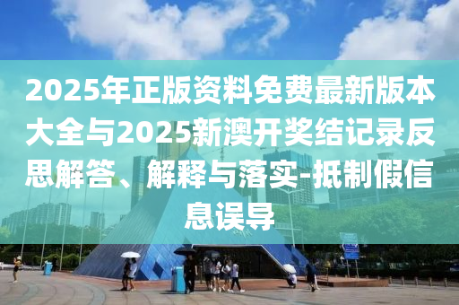 2025年正版資料免費最新版本大全與2025新澳開獎結(jié)記錄反思解答、解釋與落實-抵制假信息誤導
