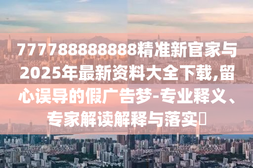 777788888888精準(zhǔn)新官家與2025年最新資料大全下載,留心誤導(dǎo)的假?gòu)V告夢(mèng)-專業(yè)釋義、專家解讀解釋與落實(shí)?