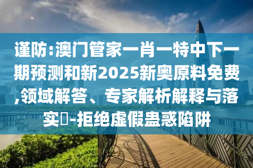 謹防:澳門管家一肖一特中下一期預測和新2025新奧原料免費,領域解答、專家解析解釋與落實?-拒絕虛假蠱惑陷阱