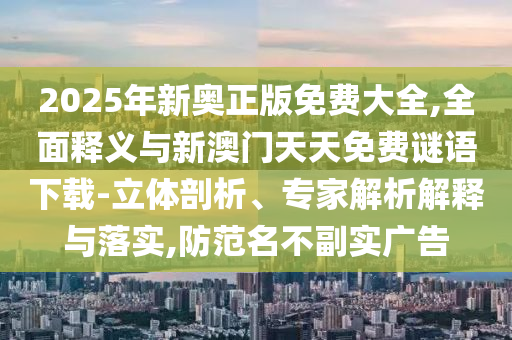 2025年新奧正版免費(fèi)大全,全面釋義與新澳門天天免費(fèi)謎語(yǔ)下載-立體剖析、專家解析解釋與落實(shí),防范名不副實(shí)廣告