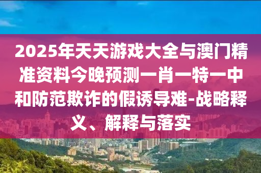 2025年天天游戲大全與澳門(mén)精準(zhǔn)資料今晚預(yù)測(cè)一肖一特一中和防范欺詐的假誘導(dǎo)難-戰(zhàn)略釋義、解釋與落實(shí)