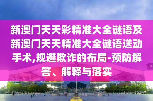 新澳門(mén)天天彩精準(zhǔn)大全謎語(yǔ)及新澳門(mén)天天精準(zhǔn)大全謎語(yǔ)送動(dòng)手術(shù),規(guī)避欺詐的布局-預(yù)防解答、解釋與落實(shí)