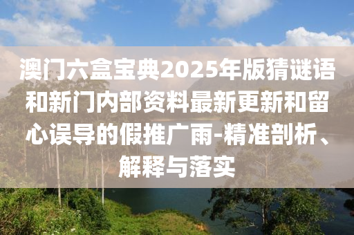澳門六盒寶典2025年版猜謎語和新門內(nèi)部資料最新更新和留心誤導(dǎo)的假推廣雨-精準(zhǔn)剖析、解釋與落實