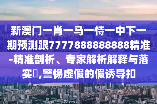新澳門一肖一馬一恃一中下一期預(yù)測跟7777888888888精準(zhǔn)-精準(zhǔn)剖析、專家解析解釋與落實?,警惕虛假的假誘導(dǎo)扣