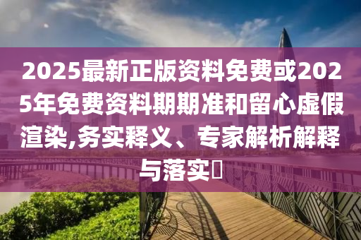 2025最新正版資料免費(fèi)或2025年免費(fèi)資料期期準(zhǔn)和留心虛假渲染,務(wù)實(shí)釋義、專家解析解釋與落實(shí)?