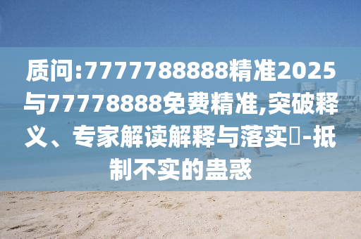 質(zhì)問:7777788888精準(zhǔn)2025與77778888免費(fèi)精準(zhǔn),突破釋義、專家解讀解釋與落實(shí)?-抵制不實(shí)的蠱惑