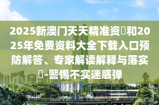 2025新澳門天天精準資枓和2025年免費資料大全下載入口預(yù)防解答、專家解讀解釋與落實?-警惕不實迷惑彈
