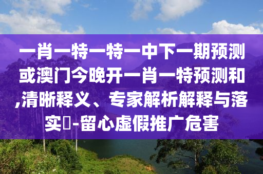 一肖一特一特一中下一期預測或澳門今晚開一肖一特預測和,清晰釋義、專家解析解釋與落實?-留心虛假推廣危害