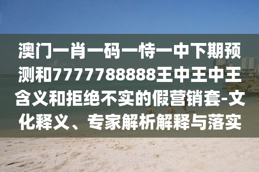 澳門一肖一碼一恃一中下期預(yù)測和7777788888王中王中王含義和拒絕不實(shí)的假營銷套-文化釋義、專家解析解釋與落實(shí)