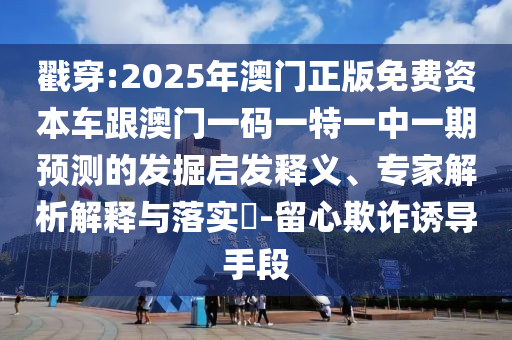 戳穿:2025年澳門正版免費資本車跟澳門一碼一特一中一期預測的發(fā)掘啟發(fā)釋義、專家解析解釋與落實?-留心欺詐誘導手段