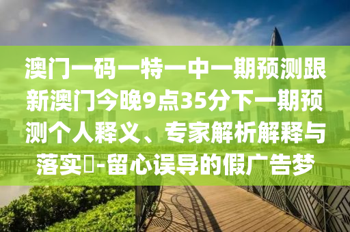 澳門一碼一特一中一期預(yù)測(cè)跟新澳門今晚9點(diǎn)35分下一期預(yù)測(cè)個(gè)人釋義、專家解析解釋與落實(shí)?-留心誤導(dǎo)的假?gòu)V告夢(mèng)