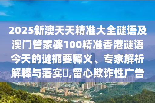 2025新澳天天精準大全謎語及澳門管家婆100精準香港謎語今天的謎扼要釋義、專家解析解釋與落實?,留心欺詐性廣告