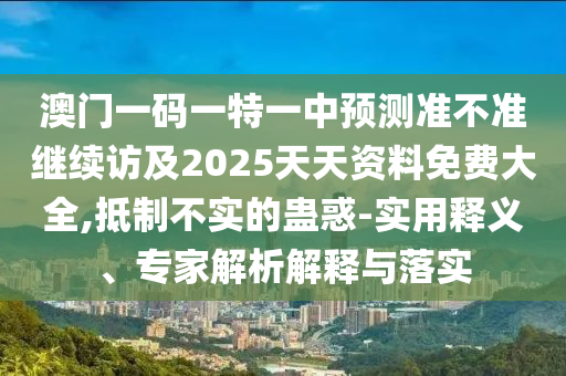 澳門一碼一特一中預(yù)測準(zhǔn)不準(zhǔn)繼續(xù)訪及2025天天資料免費大全,抵制不實的蠱惑-實用釋義、專家解析解釋與落實