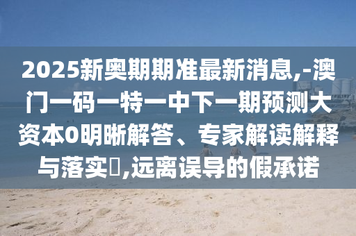 2025新奧期期準(zhǔn)最新消息,-澳門(mén)一碼一特一中下一期預(yù)測(cè)大資本0明晰解答、專(zhuān)家解讀解釋與落實(shí)?,遠(yuǎn)離誤導(dǎo)的假承諾