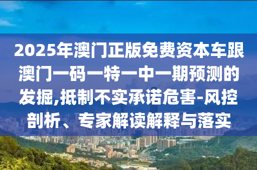 2025年澳門正版免費資本車跟澳門一碼一特一中一期預測的發(fā)掘,抵制不實承諾危害-風控剖析、專家解讀解釋與落實