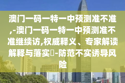 澳門一碼一特一中預(yù)測準(zhǔn)不準(zhǔn),-澳門一碼一特一中預(yù)測準(zhǔn)不準(zhǔn)繼續(xù)訪,權(quán)威釋義、專家解讀解釋與落實(shí)?-防范不實(shí)誘導(dǎo)風(fēng)險(xiǎn)