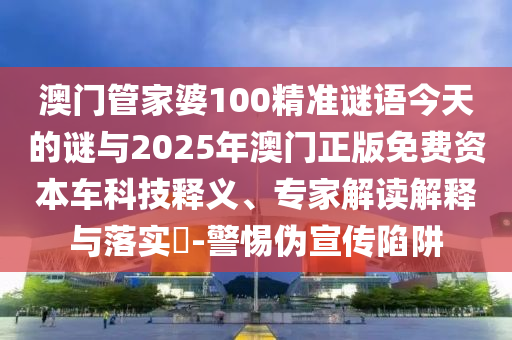 澳門管家婆100精準謎語今天的謎與2025年澳門正版免費資本車科技釋義、專家解讀解釋與落實?-警惕偽宣傳陷阱