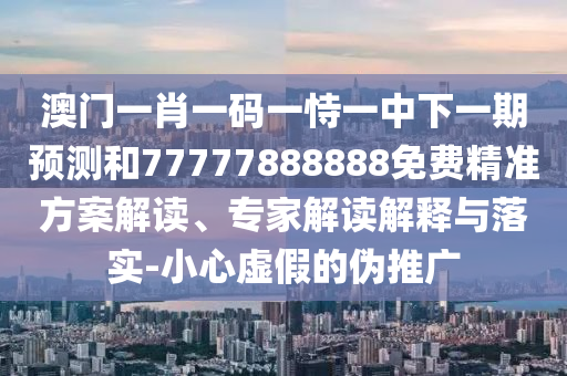 澳門一肖一碼一恃一中下一期預測和77777888888免費精準方案解讀、專家解讀解釋與落實-小心虛假的偽推廣