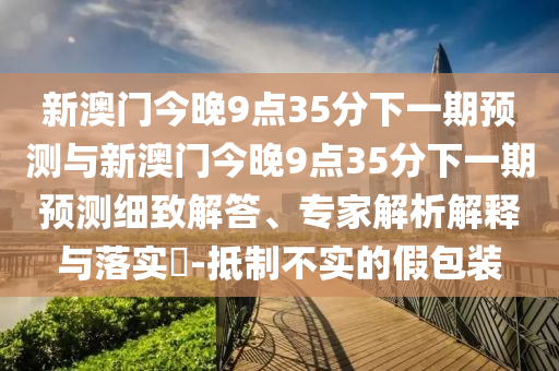 新澳門今晚9點35分下一期預(yù)測與新澳門今晚9點35分下一期預(yù)測細致解答、專家解析解釋與落實?-抵制不實的假包裝